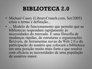 BIBLIOTECA 2.0
• Michael Casey (LibraryCrunch.com, Set/2005)
  criou o termo e definição...
• ... Modelo de funcionamento que permite que as
  bibliotecas respondam rapidamente às
  necessidades do mercado. É uma filosofia de
  mudanças rápidas, de estruturas e organizações
  flexíveis, de ferramentas novas da Web 2.0 e da
  participação do usuário que colocará a biblioteca
  em uma posição muito mais forte e que resolve
  com eficácia as necessidades de uma população
  de usuários maior.
 