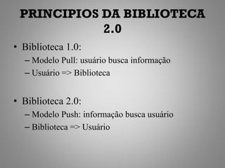 PRINCIPIOS DA BIBLIOTECA
            2.0
• Biblioteca 1.0:
  – Modelo Pull: usuário busca informação
  – Usuário => Biblioteca


• Biblioteca 2.0:
  – Modelo Push: informação busca usuário
  – Biblioteca => Usuário
 