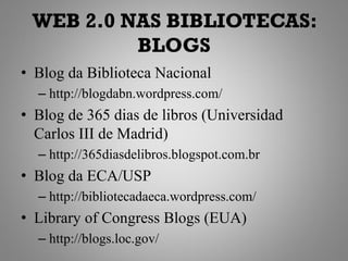 WEB 2.0 NAS BIBLIOTECAS:
          BLOGS
• Blog da Biblioteca Nacional
  – http://blogdabn.wordpress.com/
• Blog de 365 dias de libros (Universidad
  Carlos III de Madrid)
  – http://365diasdelibros.blogspot.com.br
• Blog da ECA/USP
  – http://bibliotecadaeca.wordpress.com/
• Library of Congress Blogs (EUA)
  – http://blogs.loc.gov/
 