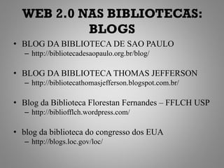 WEB 2.0 NAS BIBLIOTECAS:
           BLOGS
• BLOG DA BIBLIOTECA DE SAO PAULO
   – http://bibliotecadesaopaulo.org.br/blog/

• BLOG DA BIBLIOTECA THOMAS JEFFERSON
   – http://bibliotecathomasjefferson.blogspot.com.br/

• Blog da Biblioteca Florestan Fernandes – FFLCH USP
   – http://bibliofflch.wordpress.com/

• blog da biblioteca do congresso dos EUA
   – http://blogs.loc.gov/loc/
 