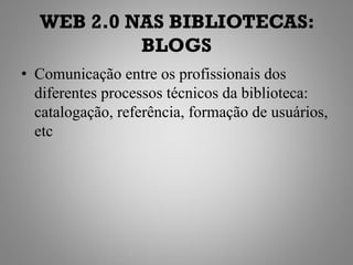 WEB 2.0 NAS BIBLIOTECAS:
           BLOGS
• Comunicação entre os profissionais dos
  diferentes processos técnicos da biblioteca:
  catalogação, referência, formação de usuários,
  etc
 