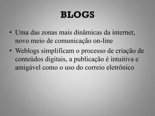 BLOGS
• Uma das zonas mais dinâmicas da internet,
  novo meio de comunicação on-line
• Weblogs simplificam o processo de criação de
  conteúdos digitais, a publicação é intuitiva e
  amigável como o uso do correio eletrônico
 