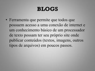 BLOGS
• Ferramenta que permite que todos que
  possuem acesso a uma conexão de internet e
  um conhecimento básico de um processador
  de texto possam ter seu próprio site onde
  publicar conteúdos (textos, imagens, outros
  tipos de arquivos) em poucos passos.
 