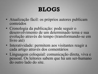 BLOGS
• Atualização fácil: os próprios autores publicam
  conteúdos
• Cronologia da publicação: pode seguir o
  desenvolvimento de um determinado tema e sua
  evolução através do tempo (transformando-se em
  livro até)
• Interatividade: permitem aos visitantes reagir a
  cada artigo através dos comentários
• Linguagem coloquial: comunicação direta, viva e
  pessoal. Os leitores sabem que há um ser-humano
  do outro lado do site.
 