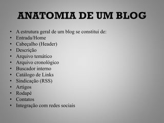 ANATOMIA DE UM BLOG
•   A estrutura geral de um blog se constitui de:
•   Entrada/Home
•   Cabeçalho (Header)
•   Descrição
•   Arquivo temático
•   Arquivo cronológico
•   Buscador interno
•   Catálogo de Links
•   Sindicação (RSS)
•   Artigos
•   Rodapé
•   Contatos
•   Integração com redes sociais
 