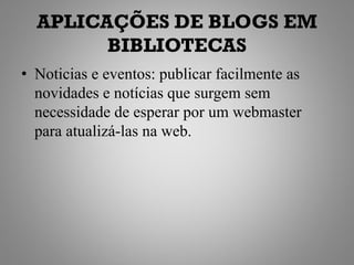 APLICAÇÕES DE BLOGS EM
        BIBLIOTECAS
• Noticias e eventos: publicar facilmente as
  novidades e notícias que surgem sem
  necessidade de esperar por um webmaster
  para atualizá-las na web.
 