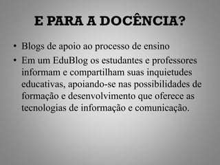 E PARA A DOCÊNCIA?
• Blogs de apoio ao processo de ensino
• Em um EduBlog os estudantes e professores
  informam e compartilham suas inquietudes
  educativas, apoiando-se nas possibilidades de
  formação e desenvolvimento que oferece as
  tecnologias de informação e comunicação.
 