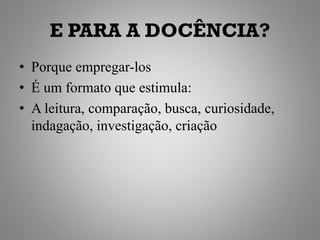 E PARA A DOCÊNCIA?
• Porque empregar-los
• É um formato que estimula:
• A leitura, comparação, busca, curiosidade,
  indagação, investigação, criação
 
