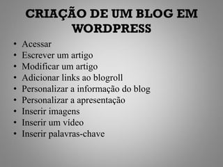 CRIAÇÃO DE UM BLOG EM
         WORDPRESS
•   Acessar
•   Escrever um artigo
•   Modificar um artigo
•   Adicionar links ao blogroll
•   Personalizar a informação do blog
•   Personalizar a apresentação
•   Inserir imagens
•   Inserir um vídeo
•   Inserir palavras-chave
 