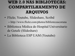 WEB 2.0 NAS BIBLIOTECAS:
  COMPARTILHAMENTO DE
          ARQUIVOS
• Flickr, Youtube, Slideshare, Scribd
  – http://www.flickr.com/photos/bibliotecascoruna
• Biblioteca Médica do Hospital Universitario
  de Getafe (Slideshare)
• La Biblioteca ESP UAM (Youtube)
 