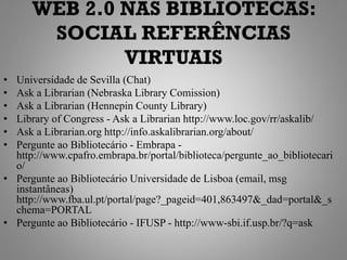 WEB 2.0 NAS BIBLIOTECAS:
       SOCIAL REFERÊNCIAS
              VIRTUAIS
• Universidade de Sevilla (Chat)
• Ask a Librarian (Nebraska Library Comission)
• Ask a Librarian (Hennepin County Library)
• Library of Congress - Ask a Librarian http://www.loc.gov/rr/askalib/
• Ask a Librarian.org http://info.askalibrarian.org/about/
• Pergunte ao Bibliotecário - Embrapa -
  http://www.cpafro.embrapa.br/portal/biblioteca/pergunte_ao_bibliotecari
  o/
• Pergunte ao Bibliotecário Universidade de Lisboa (email, msg
  instantâneas)
  http://www.fba.ul.pt/portal/page?_pageid=401,863497&_dad=portal&_s
  chema=PORTAL
• Pergunte ao Bibliotecário - IFUSP - http://www-sbi.if.usp.br/?q=ask
 