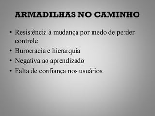 ARMADILHAS NO CAMINHO
• Resistência à mudança por medo de perder
  controle
• Burocracia e hierarquia
• Negativa ao aprendizado
• Falta de confiança nos usuários
 