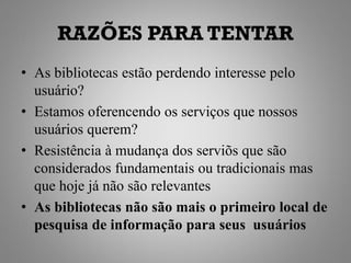 RAZÕES PARA TENTAR
• As bibliotecas estão perdendo interesse pelo
  usuário?
• Estamos oferencendo os serviços que nossos
  usuários querem?
• Resistência à mudança dos serviõs que são
  considerados fundamentais ou tradicionais mas
  que hoje já não são relevantes
• As bibliotecas não são mais o primeiro local de
  pesquisa de informação para seus usuários
 