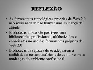 REFLEXÃO
• As ferramentas tecnológicas proprias da Web 2.0
  não serão nada se não houver uma mudança de
  atitude
• Bibliotecas 2.0 só são possíveis com
  bibliotecários profissionais, alfabetizados e
  conscientes no uso das ferramentas próprias da
  Web 2.0
• Bibliotecários capazes de se adequarem à
  realidade de nossos usuários e de evoluir com as
  mudanças do ambiente profissional
 