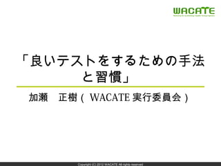 「良いテストをするための手法
     と習慣」
加瀬　正樹（ WACATE 実行委員会）




                                                      1


      Copyright (C) 2012 WACATE All rights reserved
 