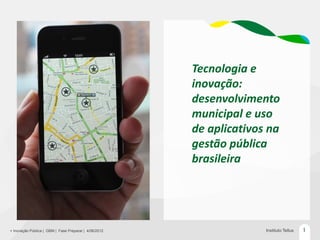 Tecnologia e
                                                       inovação:
                                                       desenvolvimento
                                                       municipal e uso
                                                       de aplicativos na
                                                       gestão pública
                                                       brasileira




+ Inovação Pública | GBM | Fase Preparar | 4/06/2012                 Instituto Tellus   1
 