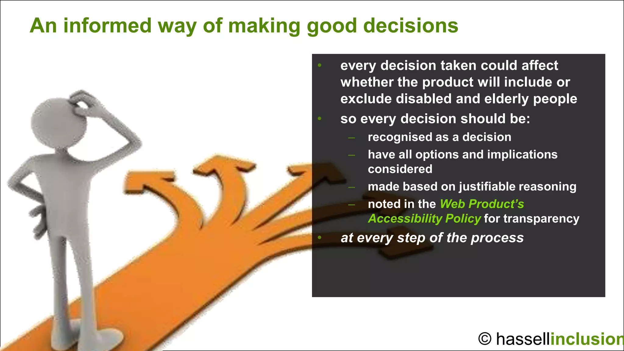 An informed way of making good decisions
                          •   every decision taken could affect
                              whether the product will include or
                              exclude disabled and elderly people
                          •   so every decision should be:
                               –   recognised as a decision
                               –   have all options and implications
                                   considered
                               –   made based on justifiable reasoning
                               –   noted in the Web Product’s
                                   Accessibility Policy for transparency
                          •   at every step of the process




                                                      © hassellinclusion
 
