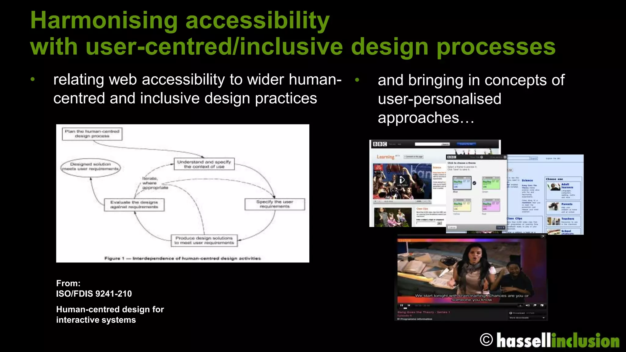 Harmonising accessibility
with user-centred/inclusive design processes
•   relating web accessibility to wider human- •   and bringing in concepts of
    centred and inclusive design practices         user-personalised
                                                   approaches…




    From:
    ISO/FDIS 9241-210
    Human-centred design for
    interactive systems

                                                                 ©
 