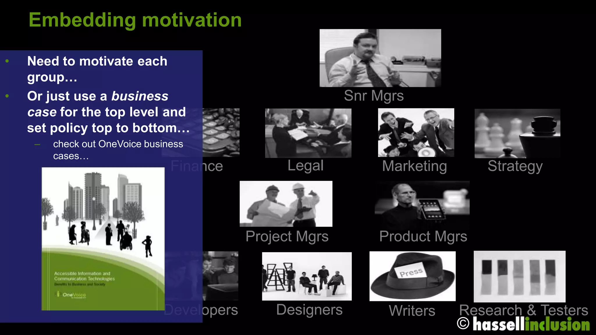 Embedding motivation
•   Need to motivate each
    group…
•   Or just use a business                                  Snr Mgrs
    case for the top level and
    set policy top to bottom…
     –   check out OneVoice business
         cases…
                                 Finance          Legal          Marketing       Strategy



                                            Project Mgrs        Product Mgrs



                               Developers       Designers        Writers     Research & Testers
                                                                             ©
 