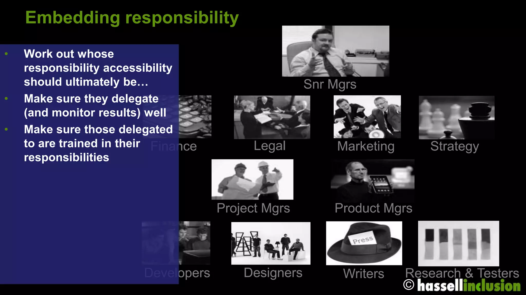 Embedding responsibility
•   Work out whose
    responsibility accessibility
    should ultimately be…                             Snr Mgrs
•   Make sure they delegate
    (and monitor results) well
•   Make sure those delegated
    to are trained in their Finance         Legal          Marketing       Strategy
    responsibilities



                                      Project Mgrs        Product Mgrs



                         Developers       Designers        Writers     Research & Testers
                                                                       ©
 
