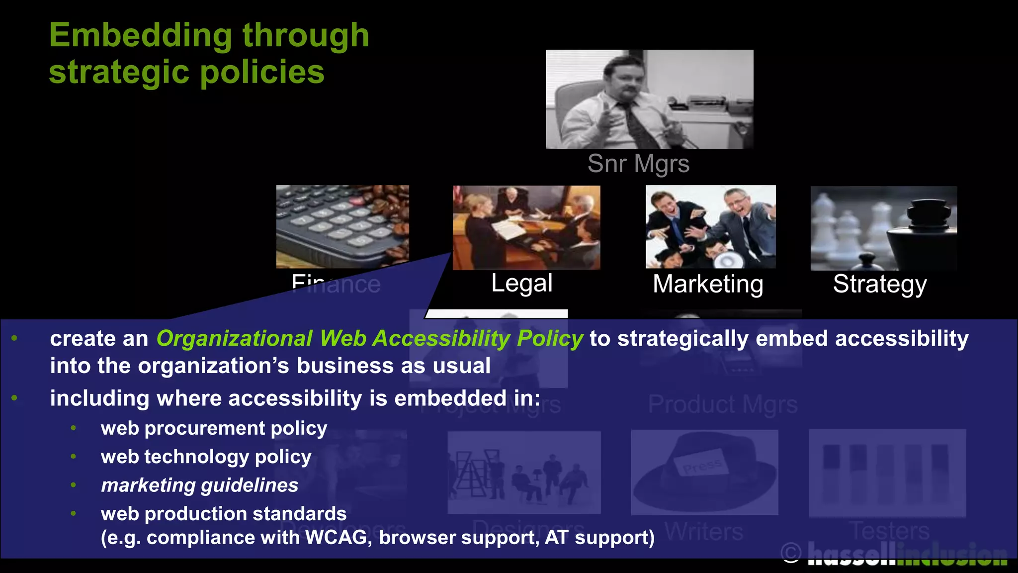 Embedding through
    strategic policies

                                                          Snr Mgrs



                            Finance             Legal           Marketing         Strategy

•   create an Organizational Web Accessibility Policy to strategically embed accessibility
    into the organization’s business as usual
•   including where accessibility is embeddedMgrs
                                       Project in:          Product Mgrs
     •   web procurement policy
     •   web technology policy
     •   marketing guidelines
     •   web production standards
                           Developers         Designers
         (e.g. compliance with WCAG, browser support, AT support)   Writers        Testers
                                                                              ©
 