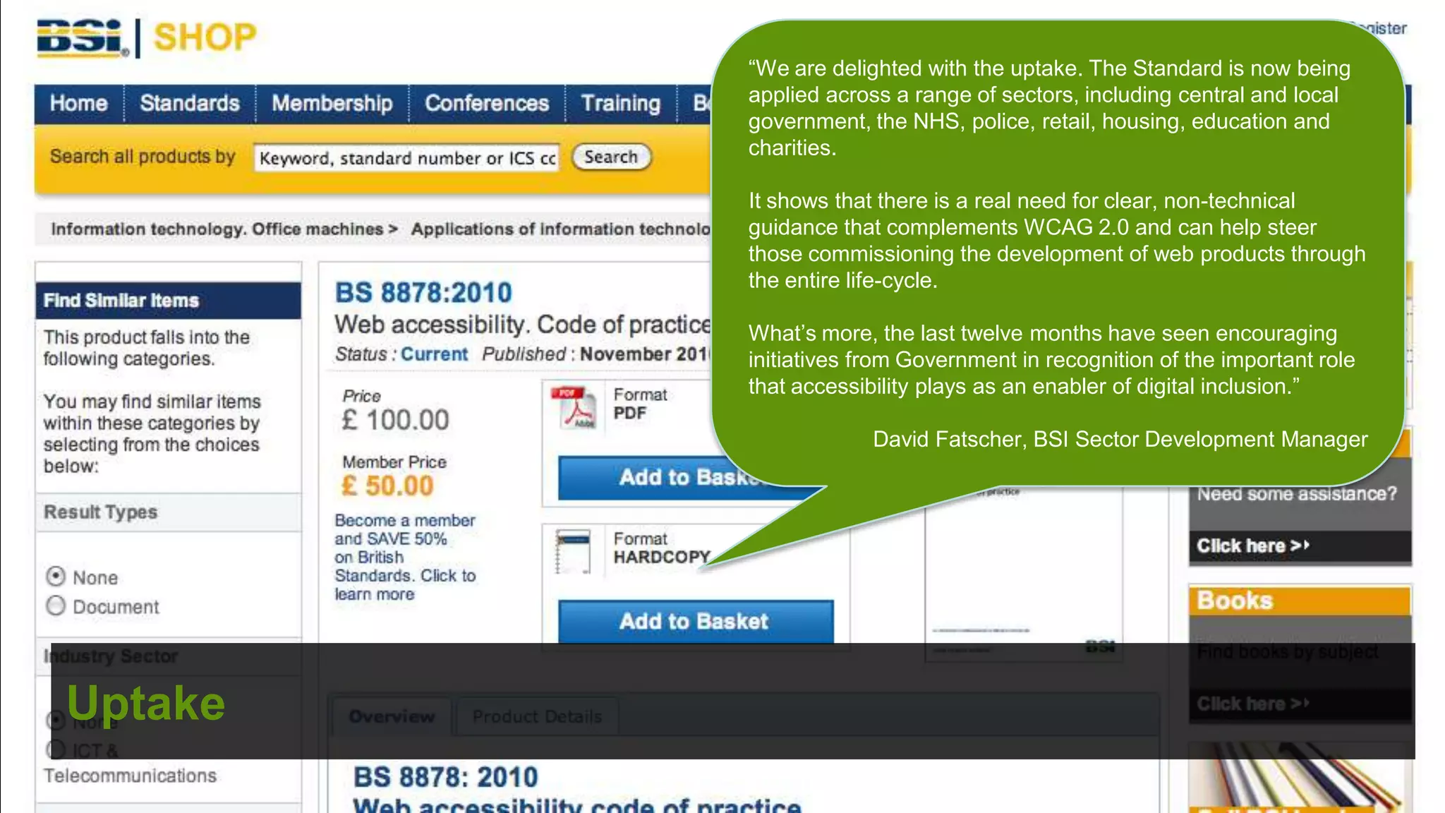 “We are delighted with the uptake. The Standard is now being
         applied across a range of sectors, including central and local
         government, the NHS, police, retail, housing, education and
         charities.

         It shows that there is a real need for clear, non-technical
         guidance that complements WCAG 2.0 and can help steer
         those commissioning the development of web products through
         the entire life-cycle.

         What’s more, the last twelve months have seen encouraging
         initiatives from Government in recognition of the important role
         that accessibility plays as an enabler of digital inclusion.”

                      David Fatscher, BSI Sector Development Manager




Uptake
                                              ©
 