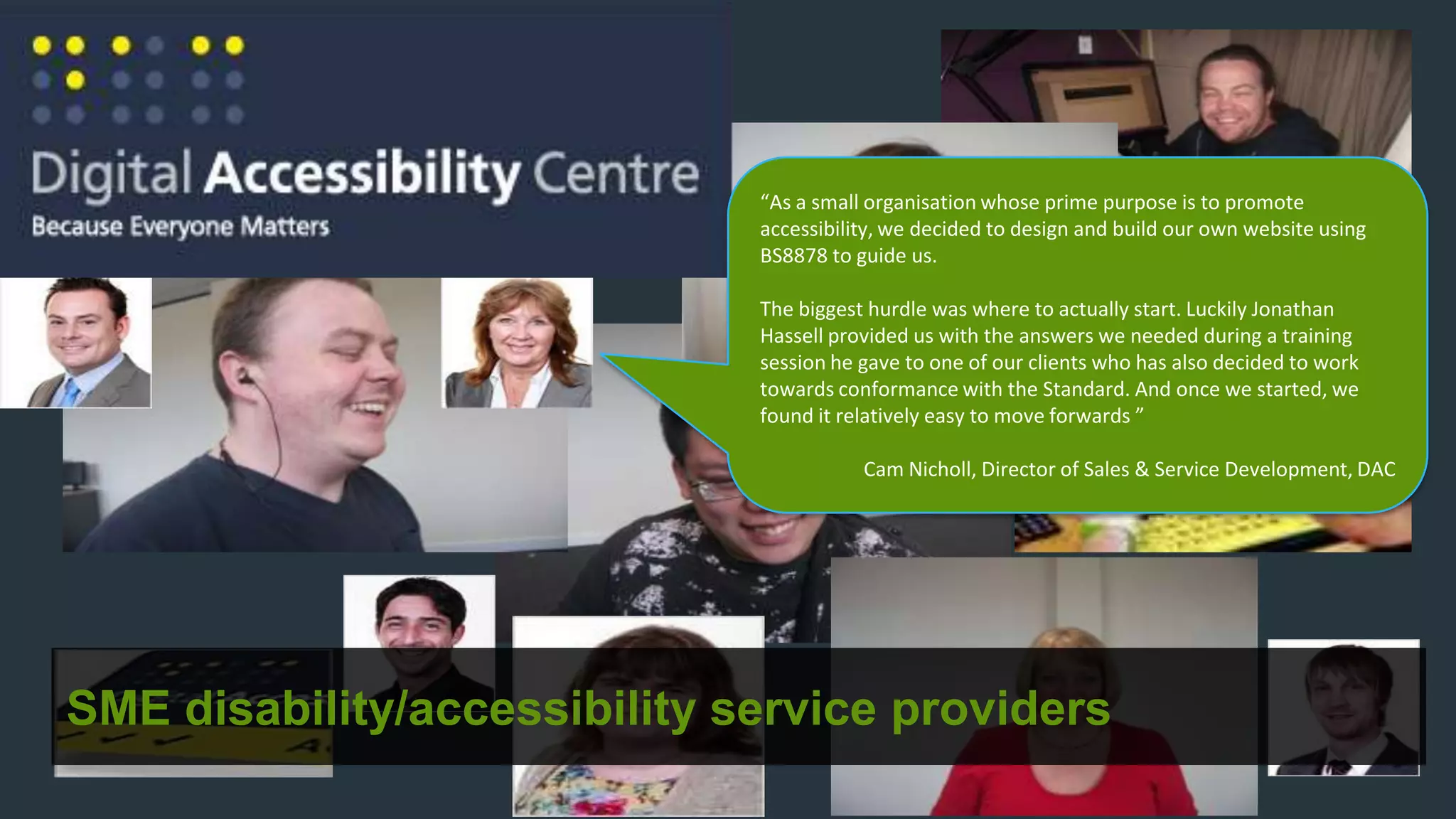 “As a small organisation whose prime purpose is to promote
                              accessibility, we decided to design and build our own website using
                              BS8878 to guide us.

                              The biggest hurdle was where to actually start. Luckily Jonathan
                              Hassell provided us with the answers we needed during a training
                              session he gave to one of our clients who has also decided to work
                              towards conformance with the Standard. And once we started, we
                              found it relatively easy to move forwards ”

                                         Cam Nicholl, Director of Sales & Service Development, DAC




SME disability/accessibility service providers
 