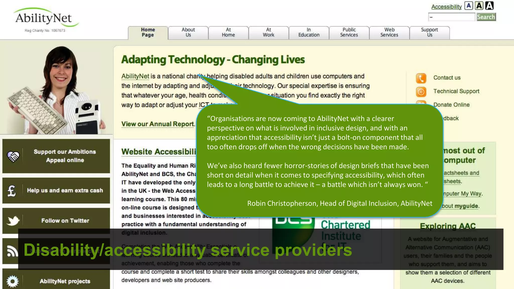 “Organisations are now coming to AbilityNet with a clearer
                       perspective on what is involved in inclusive design, and with an
                       appreciation that accessibility isn’t just a bolt-on component that all
                       too often drops off when the wrong decisions have been made.

                       We’ve also heard fewer horror-stories of design briefs that have been
                       short on detail when it comes to specifying accessibility, which often
                       leads to a long battle to achieve it – a battle which isn’t always won. “

                                    Robin Christopherson, Head of Digital Inclusion, AbilityNet




Disability/accessibility service providers
 