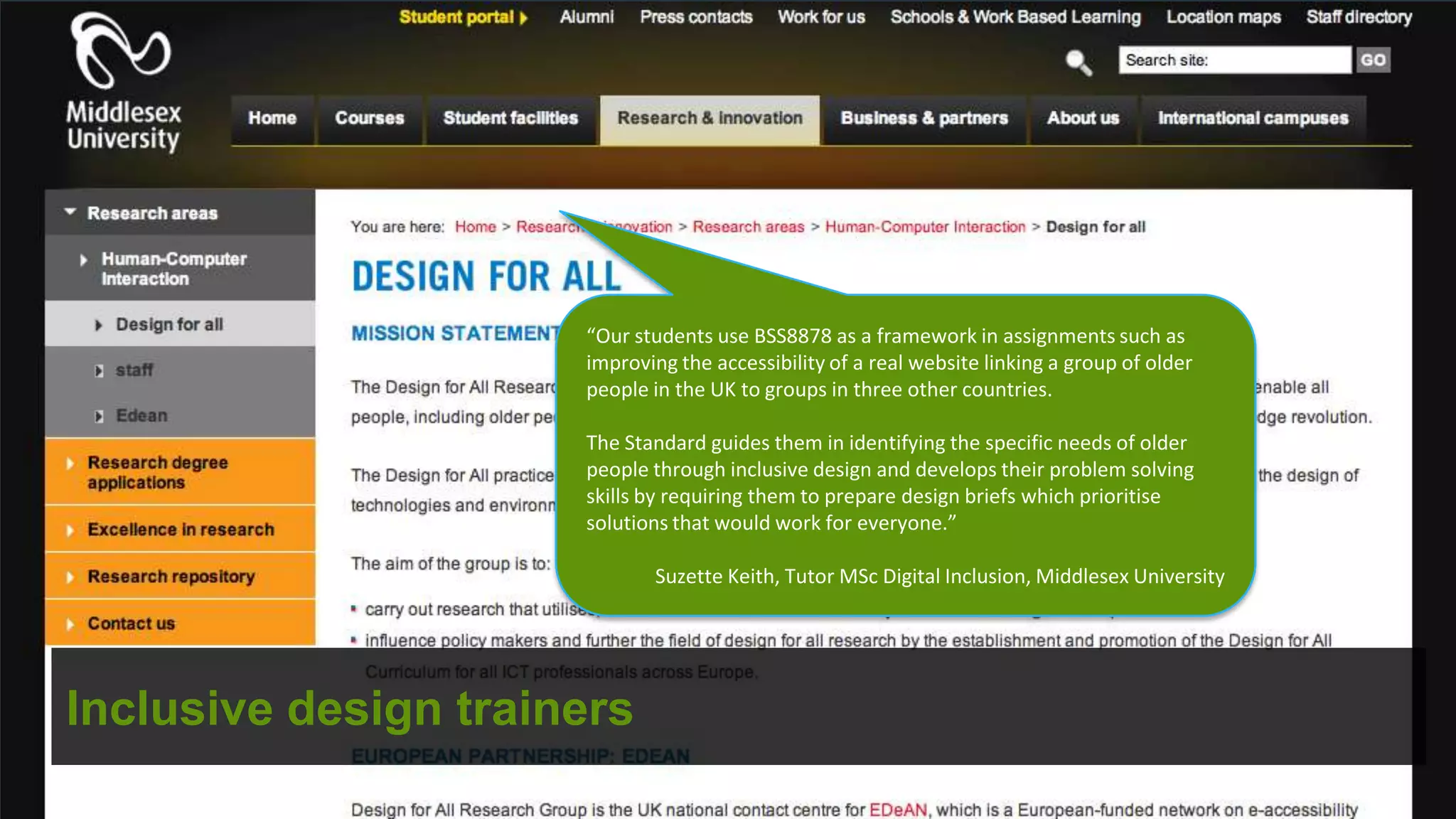 “Our students use BSS8878 as a framework in assignments such as
                      improving the accessibility of a real website linking a group of older
                      people in the UK to groups in three other countries.

                      The Standard guides them in identifying the specific needs of older
                      people through inclusive design and develops their problem solving
                      skills by requiring them to prepare design briefs which prioritise
                      solutions that would work for everyone.”

                             Suzette Keith, Tutor MSc Digital Inclusion, Middlesex University




Inclusive design trainers
 