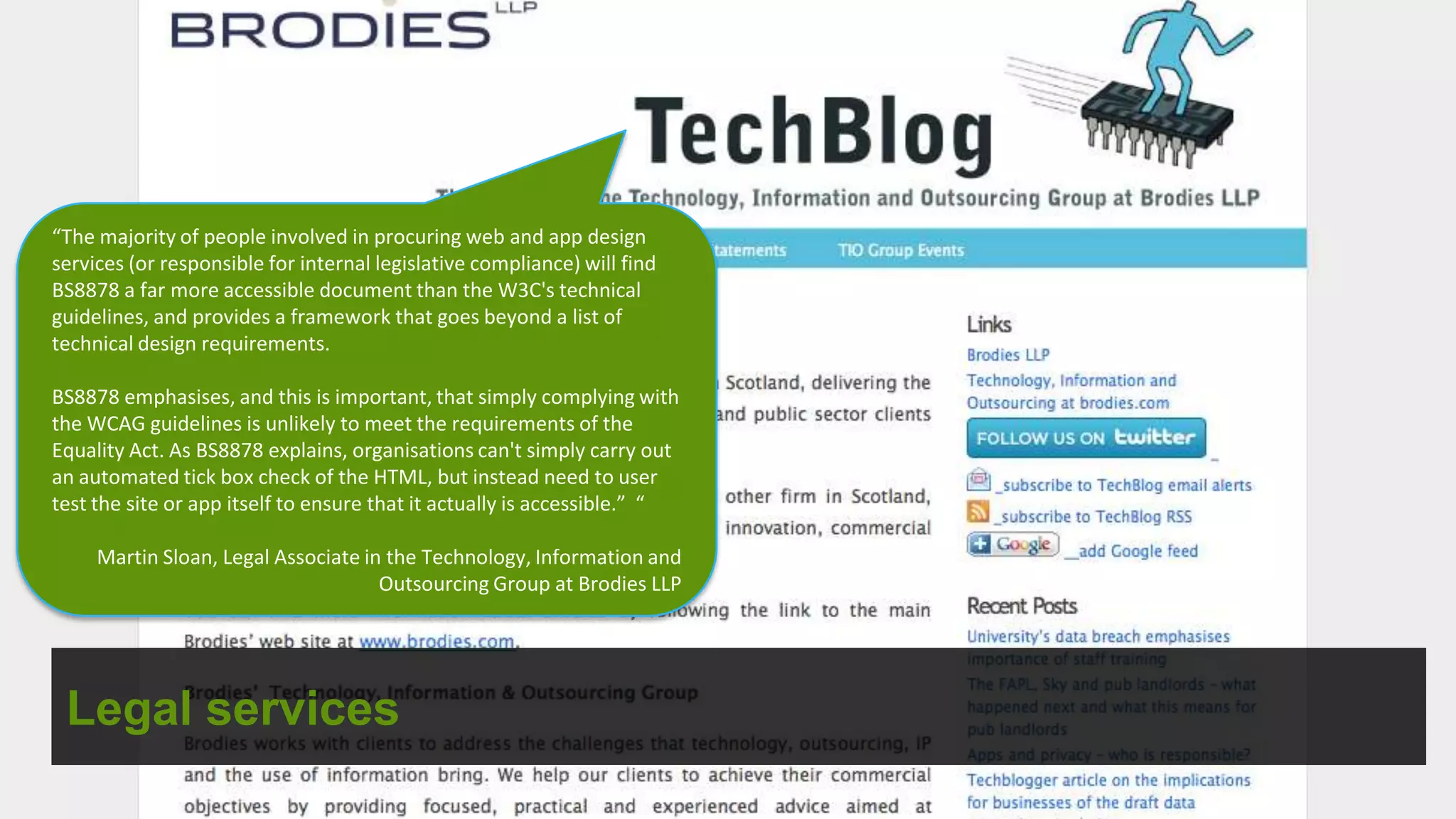 “The majority of people involved in procuring web and app design
services (or responsible for internal legislative compliance) will find
BS8878 a far more accessible document than the W3C's technical
guidelines, and provides a framework that goes beyond a list of
technical design requirements.

BS8878 emphasises, and this is important, that simply complying with
the WCAG guidelines is unlikely to meet the requirements of the
Equality Act. As BS8878 explains, organisations can't simply carry out
an automated tick box check of the HTML, but instead need to user
test the site or app itself to ensure that it actually is accessible.” “

     Martin Sloan, Legal Associate in the Technology, Information and
                                     Outsourcing Group at Brodies LLP




 Legal services
 