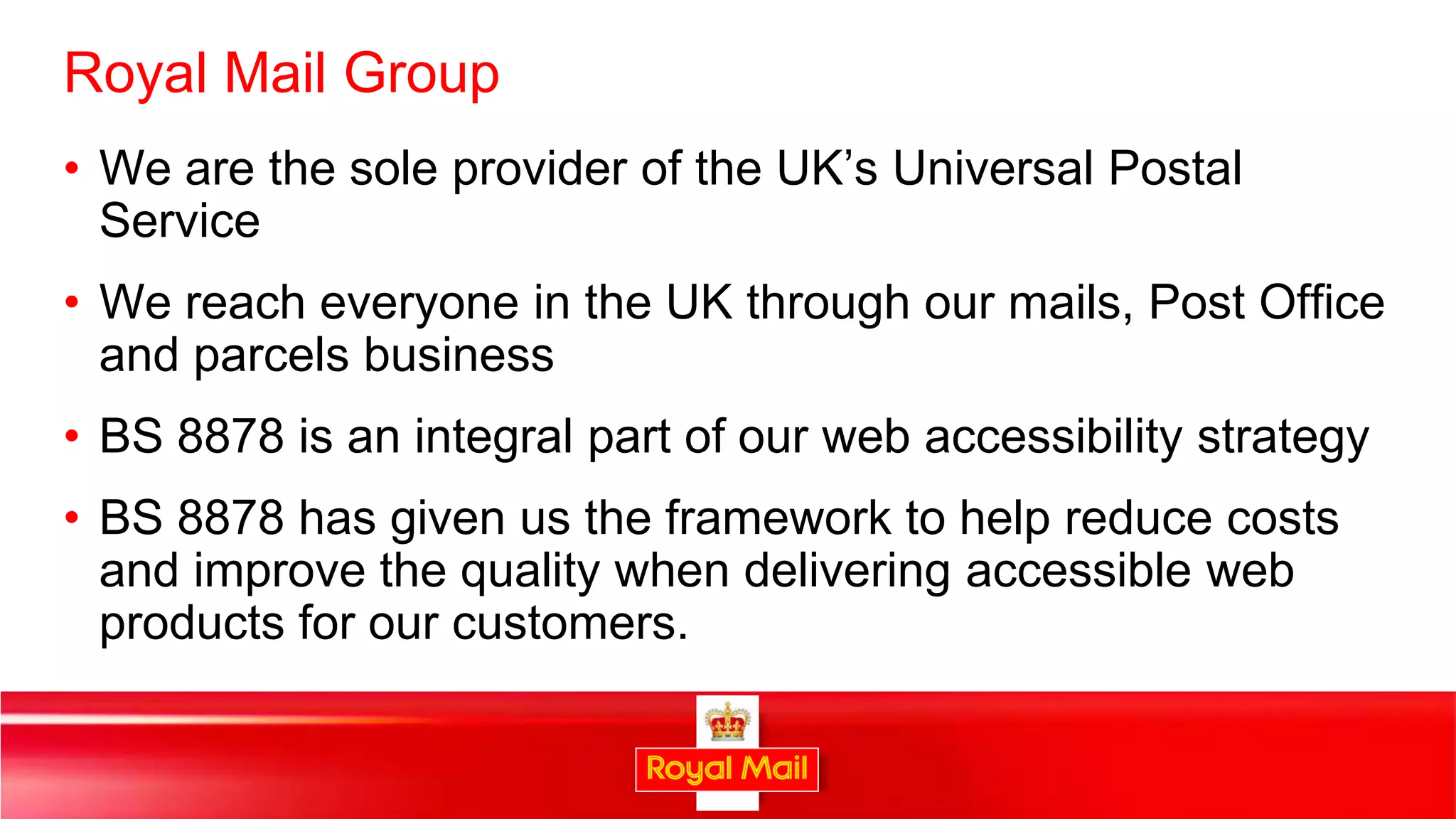 Royal Mail Group
• We are the sole provider of the UK’s Universal Postal
  Service
• We reach everyone in the UK through our mails, Post Office
  and parcels business
• BS 8878 is an integral part of our web accessibility strategy
• BS 8878 has given us the framework to help reduce costs
  and improve the quality when delivering accessible web
  products for our customers.


                                                                  34
 