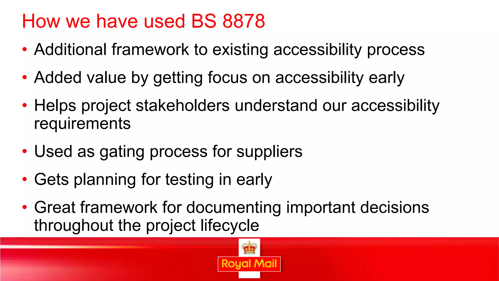 How we have used BS 8878
• Additional framework to existing accessibility process
• Added value by getting focus on accessibility early
• Helps project stakeholders understand our accessibility
  requirements
• Used as gating process for suppliers
• Gets planning for testing in early
• Great framework for documenting important decisions
  throughout the project lifecycle

                                                            35
 