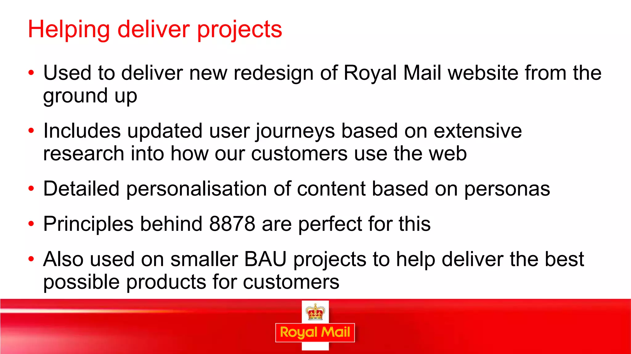 Helping deliver projects
• Used to deliver new redesign of Royal Mail website from the
  ground up
• Includes updated user journeys based on extensive
  research into how our customers use the web
• Detailed personalisation of content based on personas
• Principles behind 8878 are perfect for this
• Also used on smaller BAU projects to help deliver the best
  possible products for customers

                                                               36
 