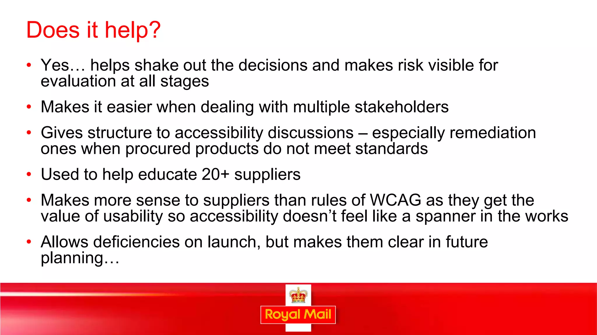 Does it help?
• Yes… helps shake out the decisions and makes risk visible for
  evaluation at all stages
• Makes it easier when dealing with multiple stakeholders
• Gives structure to accessibility discussions – especially remediation
  ones when procured products do not meet standards
• Used to help educate 20+ suppliers
• Makes more sense to suppliers than rules of WCAG as they get the
  value of usability so accessibility doesn’t feel like a spanner in the works
• Allows deficiencies on launch, but makes them clear in future
  planning…


                                                                             37
 