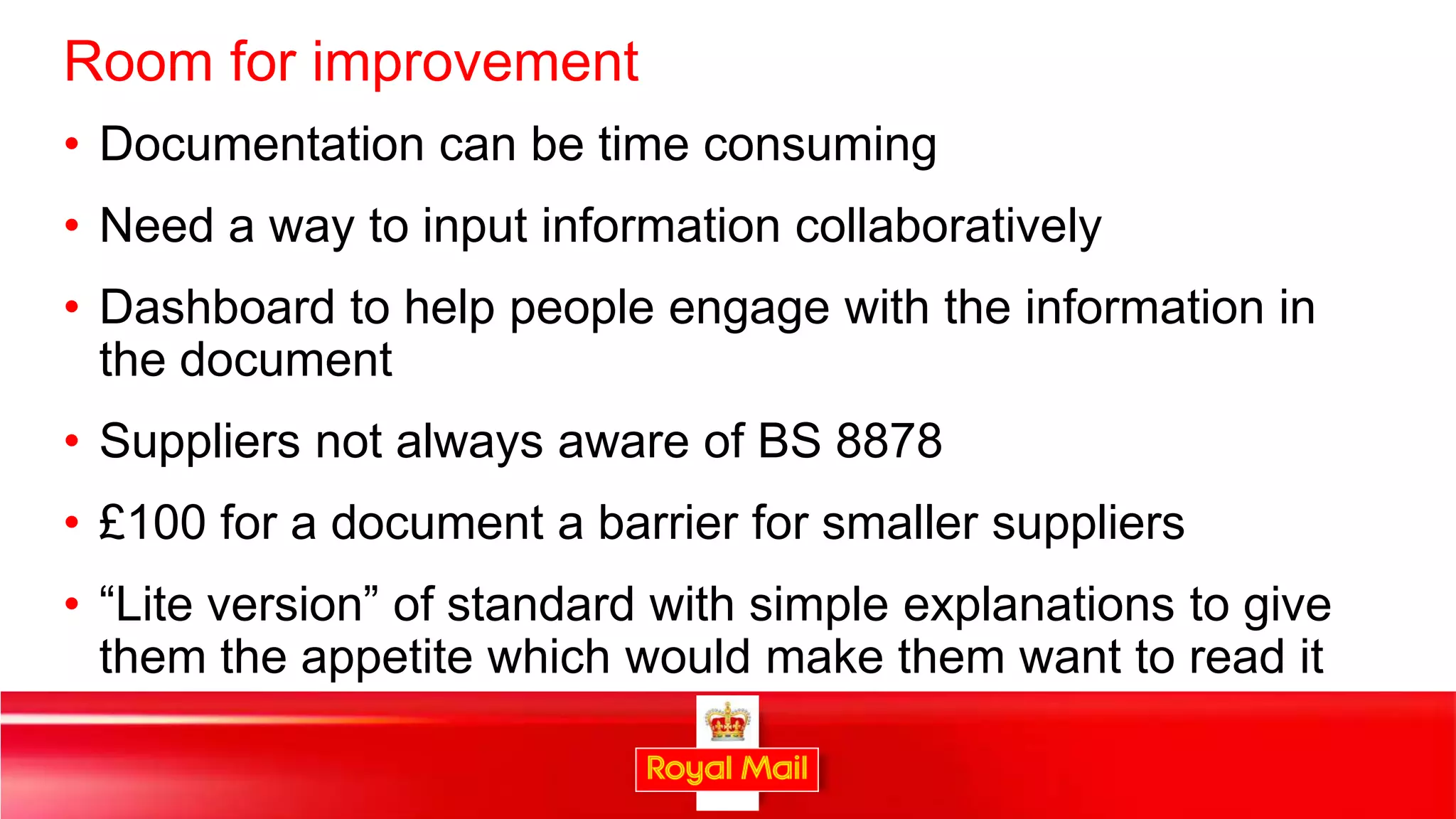 Room for improvement
• Documentation can be time consuming
• Need a way to input information collaboratively
• Dashboard to help people engage with the information in
  the document
• Suppliers not always aware of BS 8878
• £100 for a document a barrier for smaller suppliers
• “Lite version” of standard with simple explanations to give
  them the appetite which would make them want to read it

                                                                38
 