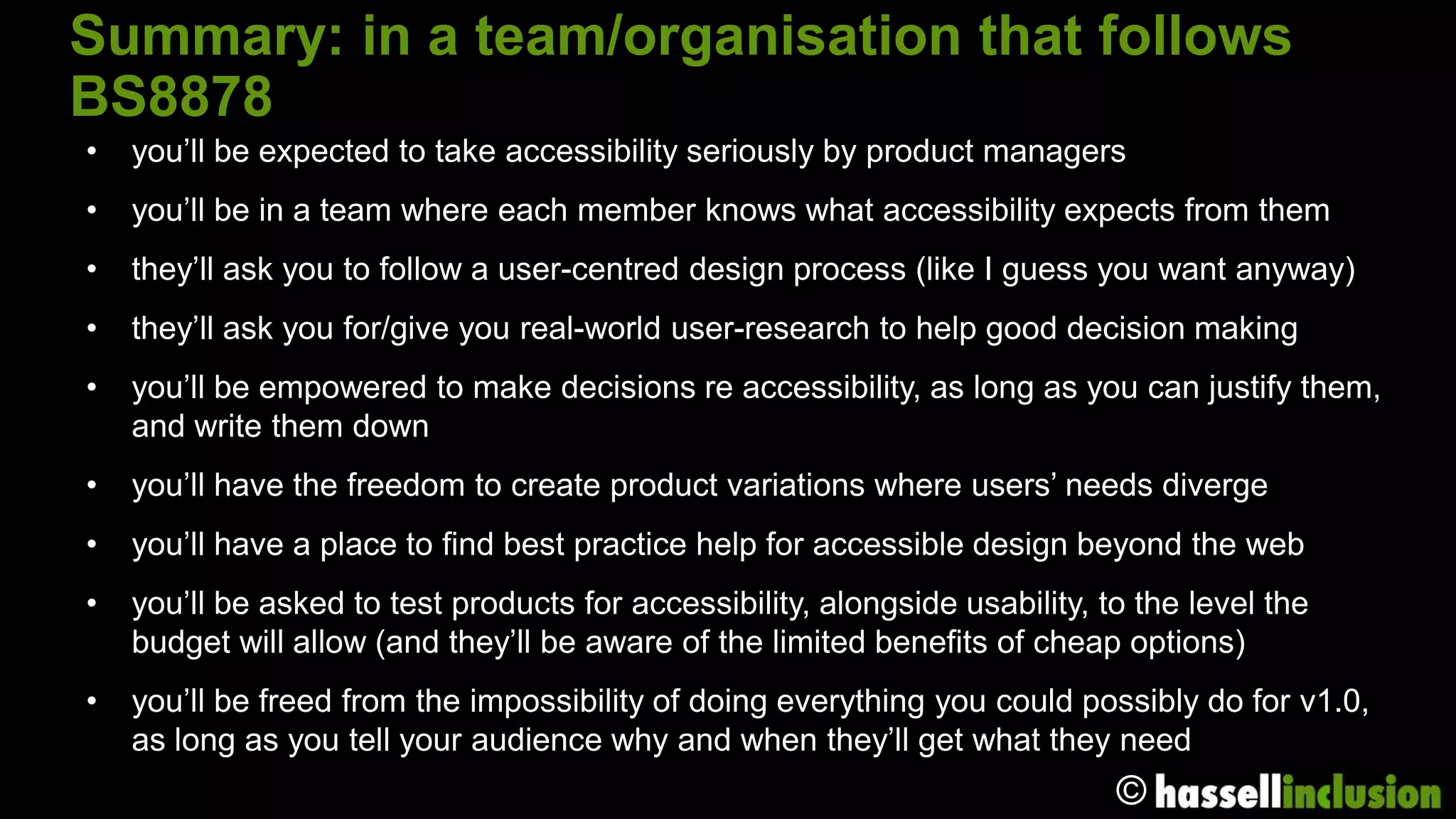 Summary: in a team/organisation that follows BS8878
•   you’ll be expected to take accessibility seriously by product managers
•   you’ll be in a team where each member knows what accessibility expects from them
•   they’ll ask you to follow a user-centred design process (like I guess you want anyway)
•   they’ll ask you for/give you real-world user-research to help good decision making
•   you’ll be empowered to make decisions re accessibility, as long as you can justify them,
    and write them down
•   you’ll have the freedom to create product variations where users’ needs diverge
•   you’ll have a place to find best practice help for accessible design beyond the web
•   you’ll be asked to test products for accessibility, alongside usability, to the level the
    budget will allow (and they’ll be aware of the limited benefits of cheap options)
•   you’ll be freed from the impossibility of doing everything you could possibly do for v1.0,
    as long as you tell your audience why and when they’ll get what they need
                                                                              ©
 