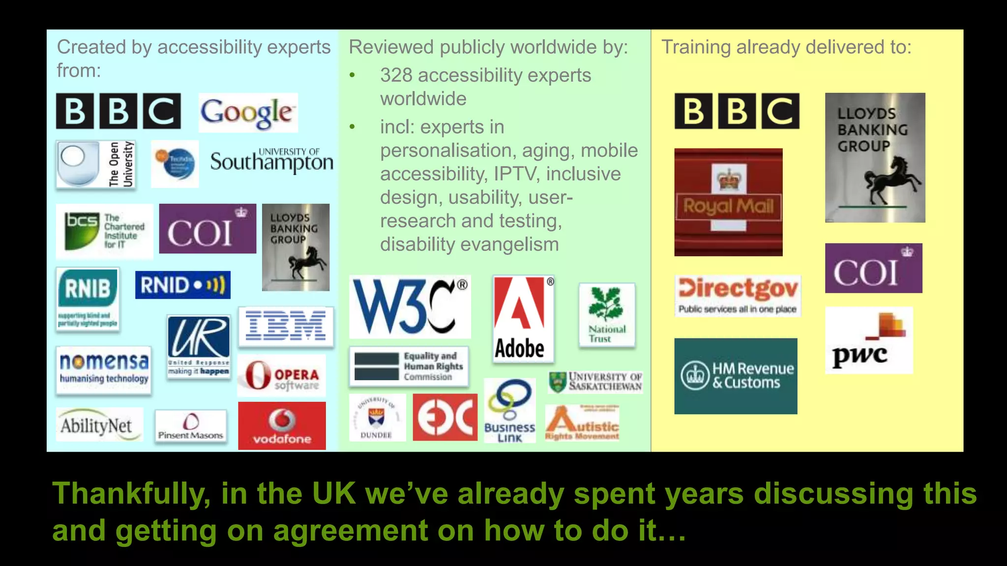 Created by accessibility experts Reviewed publicly worldwide by:     Training already delivered to:
from:                            • 328 accessibility experts
                                    worldwide
                                 • incl: experts in
                                    personalisation, aging, mobile
                                    accessibility, IPTV, inclusive
                                    design, usability, user-
                                    research and testing,
                                    disability evangelism




Thankfully, in the UK we’ve already spent years discussing this
and getting on agreement on how to do it…
                                                                                  ©
 