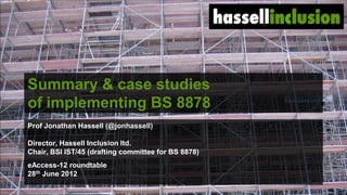 Summary & case studies
of implementing BS 8878
Prof Jonathan Hassell (@jonhassell)

Director, Hassell Inclusion ltd.
Chair, BSI IST/45 (drafting committee for BS 8878)
eAccess-12 roundtable
28th June 2012

                                                     ©
 