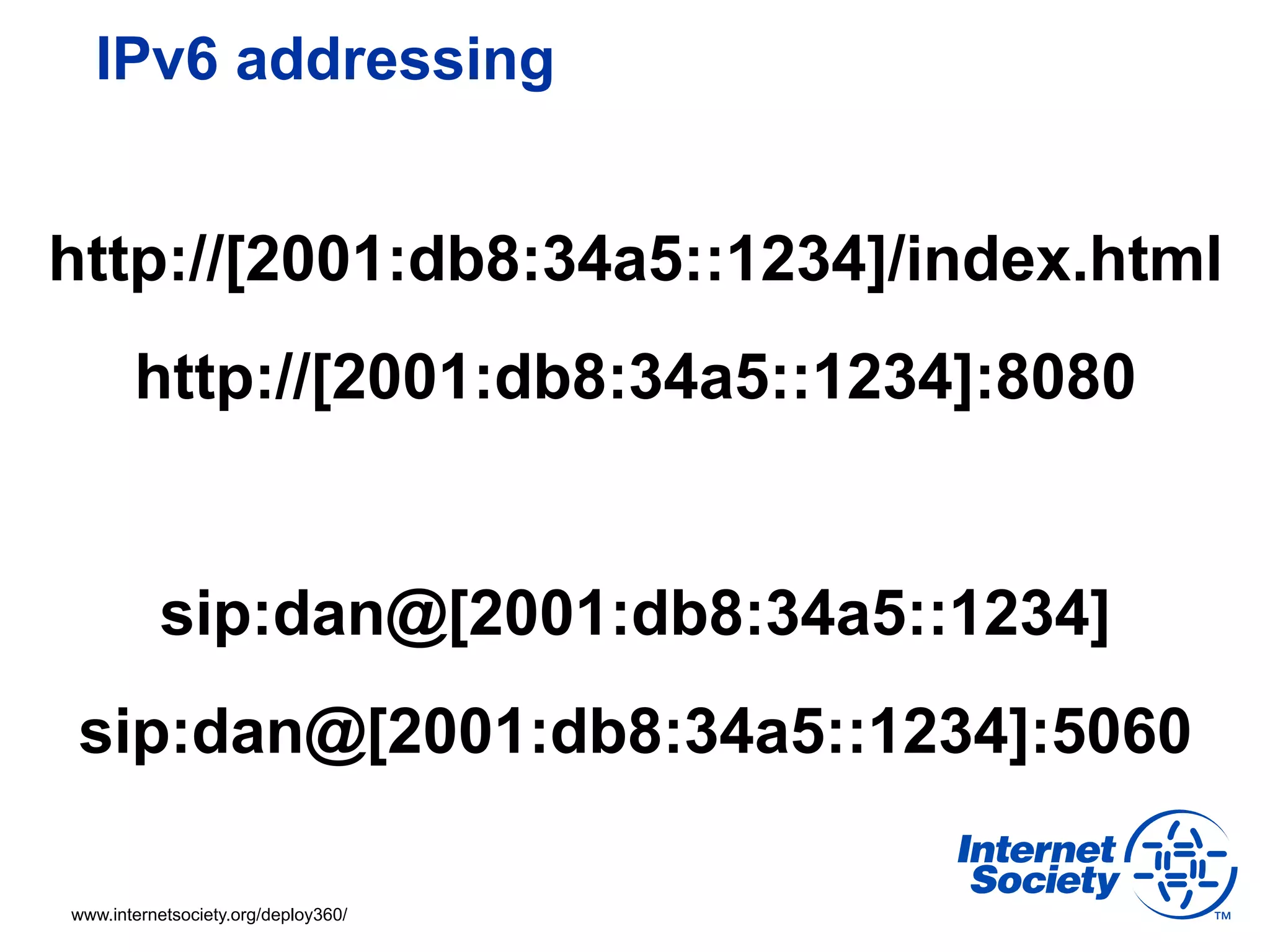 IPv6 addressing


http://[2001:db8:34a5::1234]/index.html
       http://[2001:db8:34a5::1234]:8080


          sip:dan@[2001:db8:34a5::1234]
 sip:dan@[2001:db8:34a5::1234]:5060

www.internetsociety.org/deploy360/
 