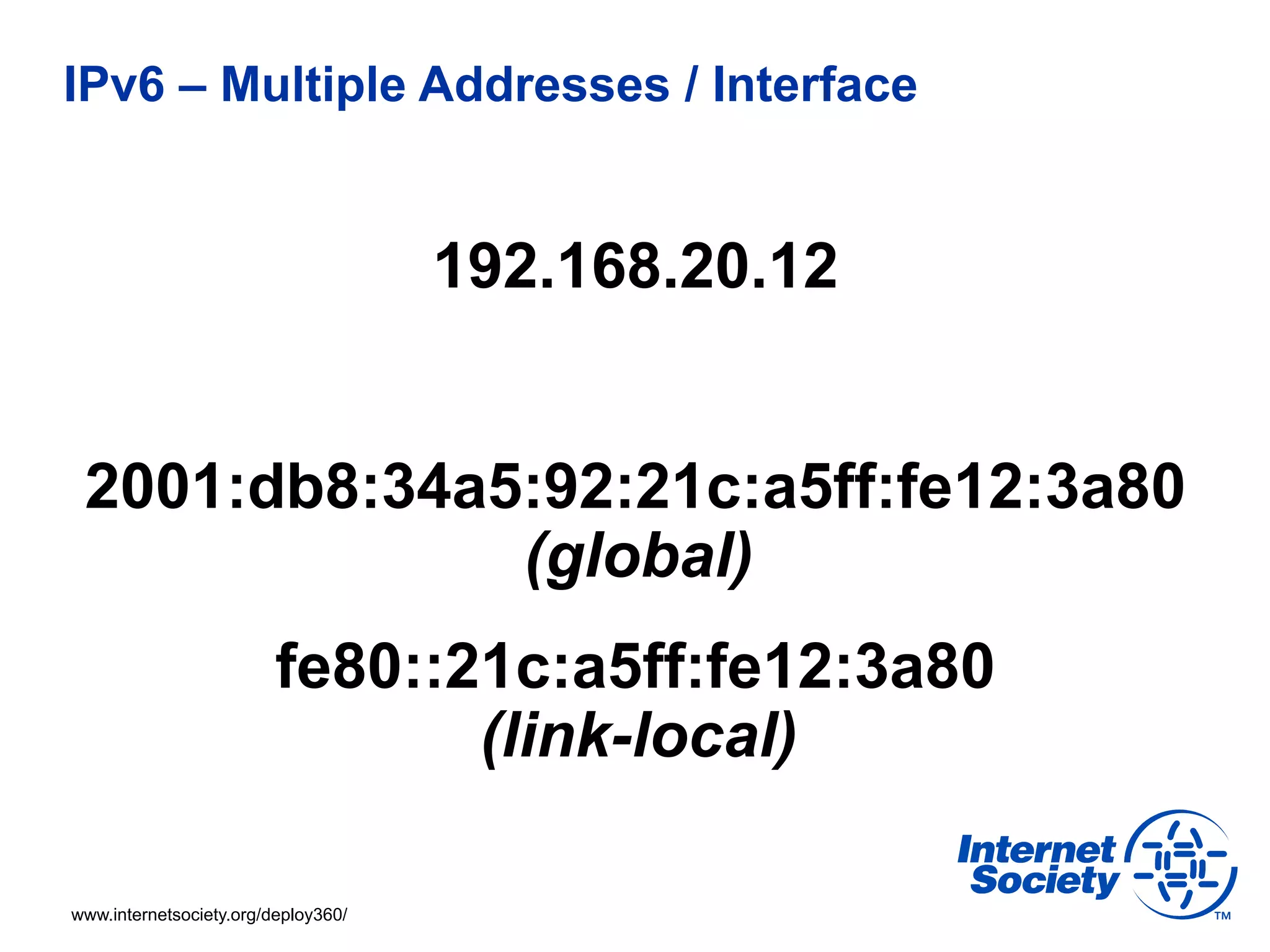 IPv6 – Multiple Addresses / Interface


                                     192.168.20.12


 2001:db8:34a5:92:21c:a5ff:fe12:3a80
              (global)
                         fe80::21c:a5ff:fe12:3a80
                                (link-local)

www.internetsociety.org/deploy360/
 