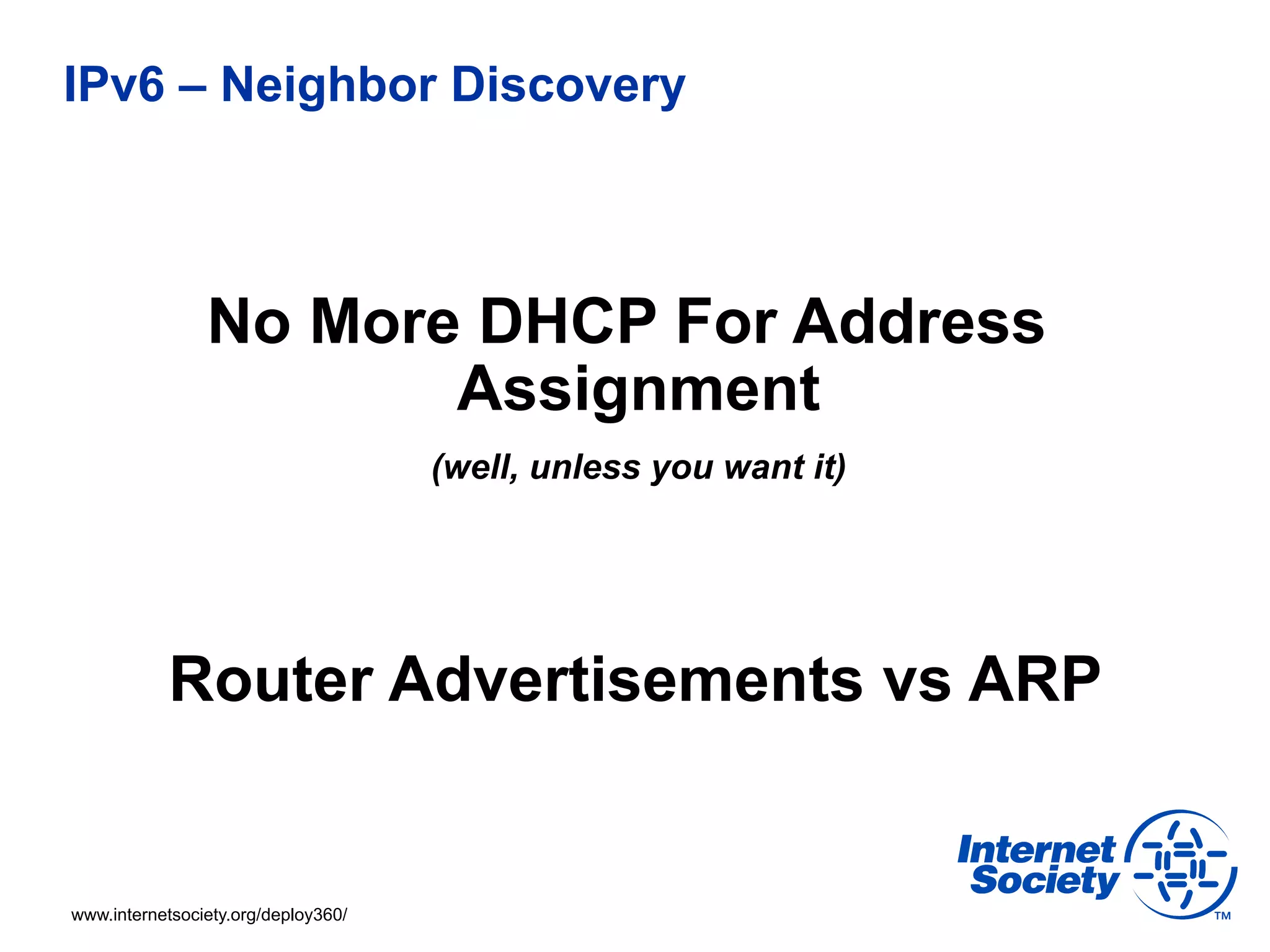 IPv6 – Neighbor Discovery



                No More DHCP For Address
                       Assignment
                                     (well, unless you want it)




           Router Advertisements vs ARP


www.internetsociety.org/deploy360/
 