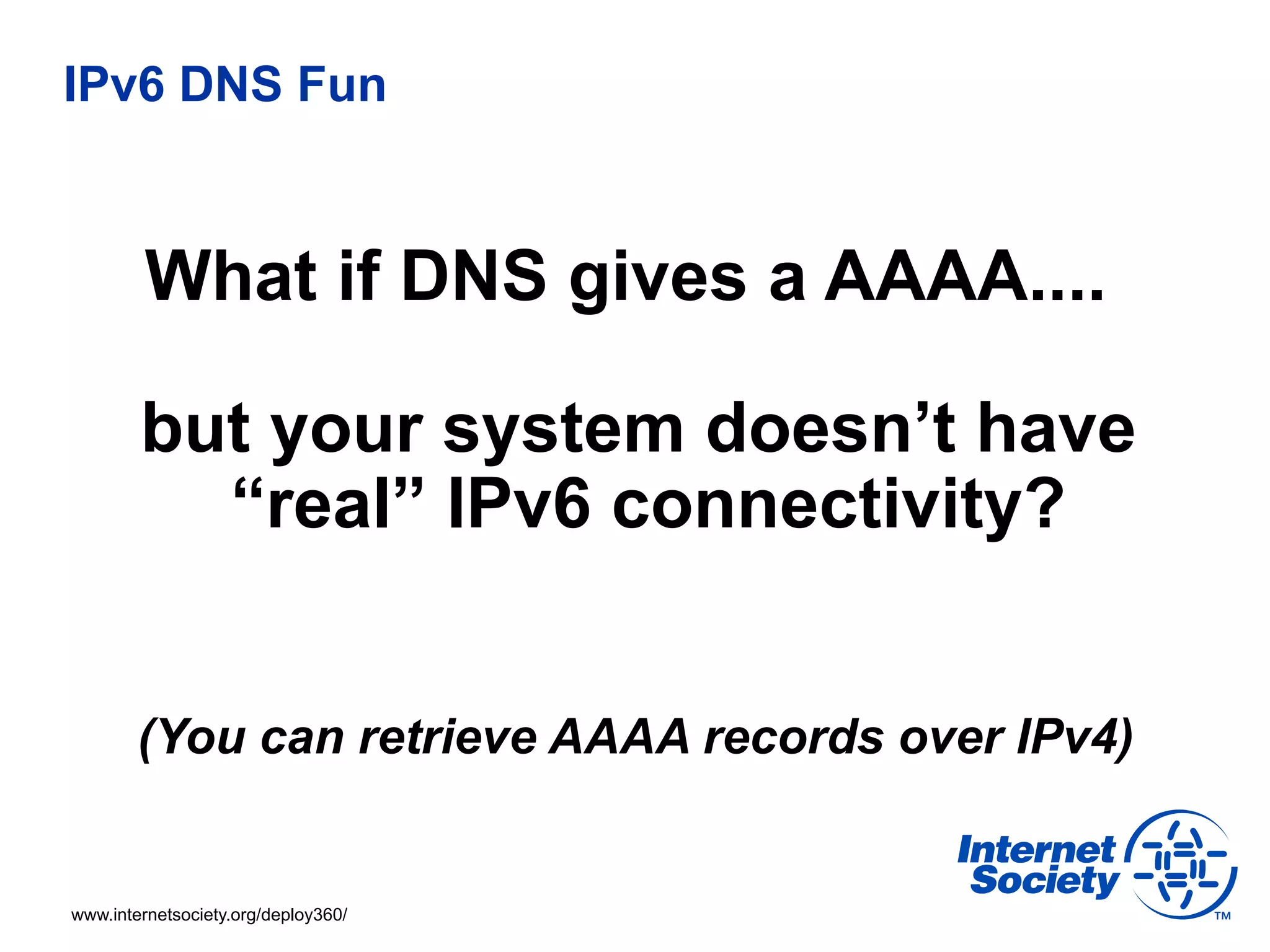 IPv6 DNS Fun



         What if DNS gives a AAAA....

        but your system doesn’t have
          “real” IPv6 connectivity?


        (You can retrieve AAAA records over IPv4)


www.internetsociety.org/deploy360/
 