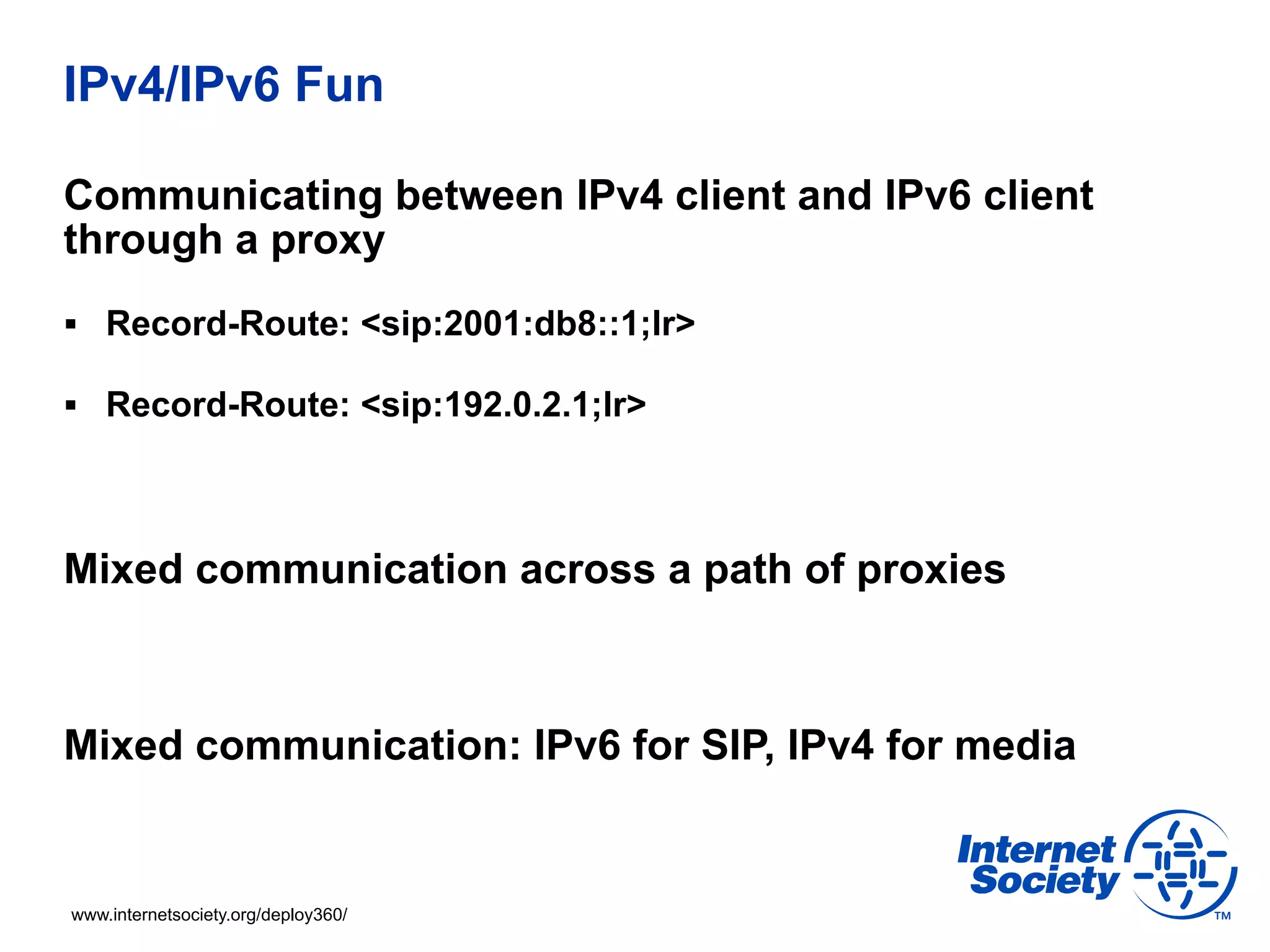 IPv4/IPv6 Fun

Communicating between IPv4 client and IPv6 client
through a proxy
§  Record-Route: <sip:2001:db8::1;lr>

§  Record-Route: <sip:192.0.2.1;lr>




Mixed communication across a path of proxies



Mixed communication: IPv6 for SIP, IPv4 for media


www.internetsociety.org/deploy360/
 