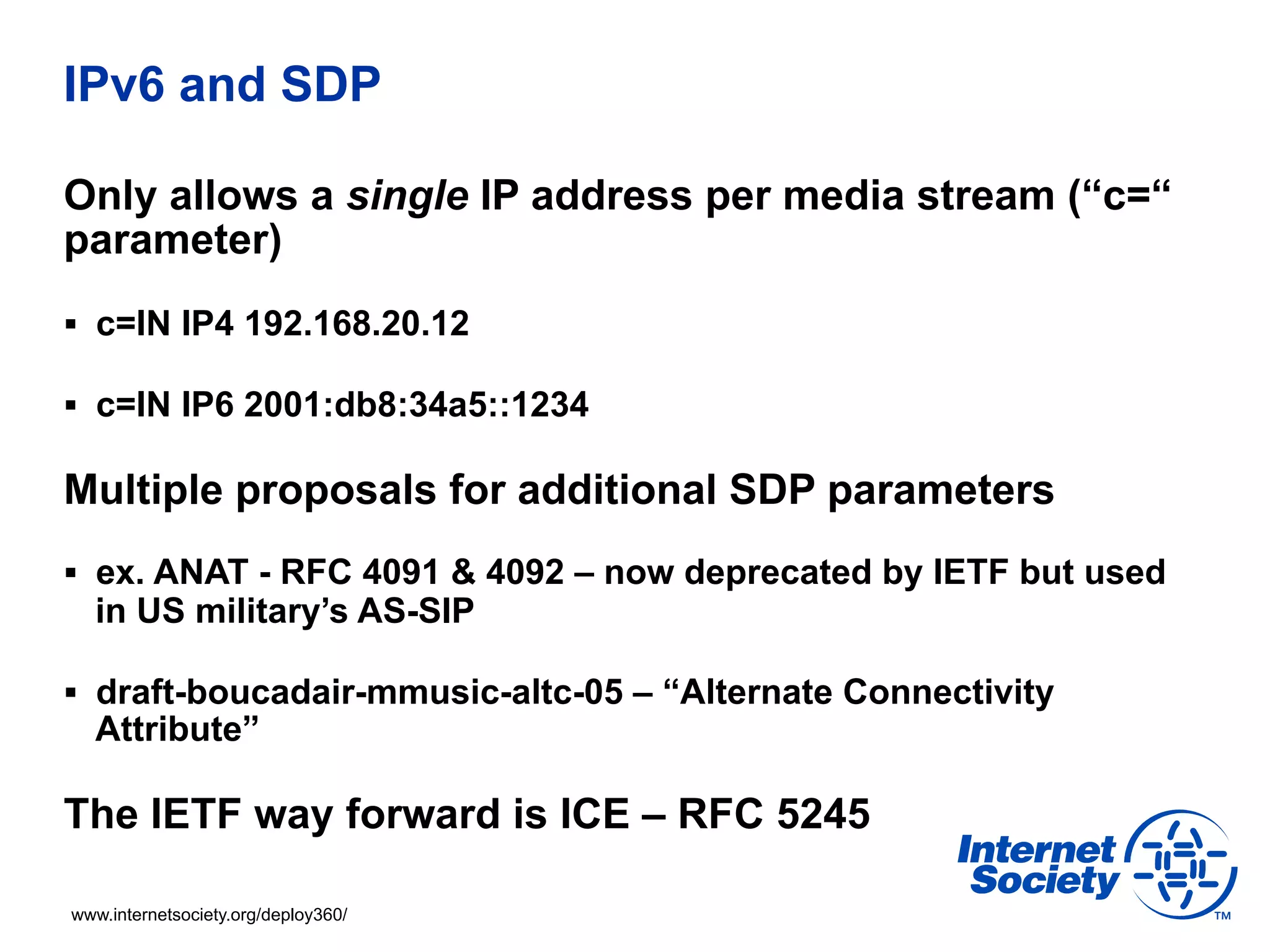 IPv6 and SDP

Only allows a single IP address per media stream (“c=“
parameter)
§  c=IN IP4 192.168.20.12

§  c=IN IP6 2001:db8:34a5::1234

Multiple proposals for additional SDP parameters
§  ex. ANAT - RFC 4091 & 4092 – now deprecated by IETF but used
  in US military’s AS-SIP

§  draft-boucadair-mmusic-altc-05 – “Alternate Connectivity
  Attribute”

The IETF way forward is ICE – RFC 5245

www.internetsociety.org/deploy360/
 