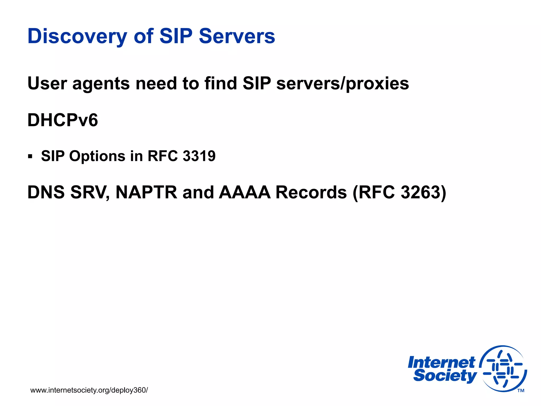 Discovery of SIP Servers

User agents need to find SIP servers/proxies

DHCPv6
§  SIP Options in RFC 3319

DNS SRV, NAPTR and AAAA Records (RFC 3263)




www.internetsociety.org/deploy360/
 
