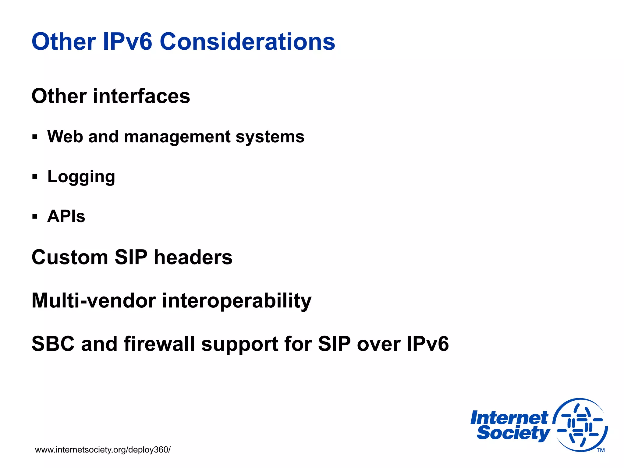 Other IPv6 Considerations

Other interfaces
§  Web and management systems

§  Logging

§  APIs

Custom SIP headers

Multi-vendor interoperability

SBC and firewall support for SIP over IPv6



www.internetsociety.org/deploy360/
 