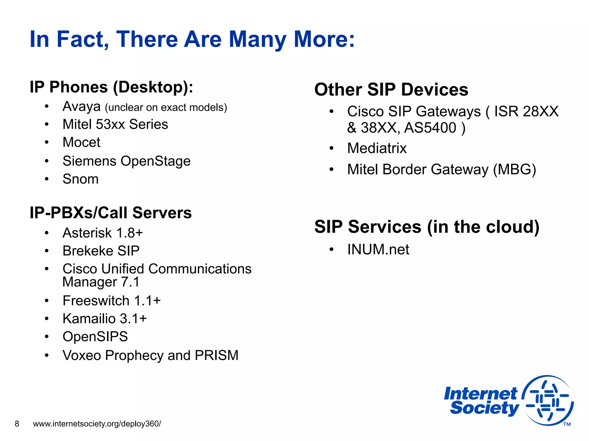 In Fact, There Are Many More:
    IP Phones (Desktop):                     Other SIP Devices
      •    Avaya (unclear on exact models)    •  Cisco SIP Gateways ( ISR 28XX
      •    Mitel 53xx Series                     & 38XX, AS5400 )
      •    Mocet                              •  Mediatrix
      •    Siemens OpenStage
                                              •  Mitel Border Gateway (MBG)
      •    Snom

    IP-PBXs/Call Servers
      •  Asterisk 1.8+                       SIP Services (in the cloud)
      •  Brekeke SIP                          •  INUM.net
      •  Cisco Unified Communications
         Manager 7.1
      •  Freeswitch 1.1+
      •  Kamailio 3.1+
      •  OpenSIPS
      •  Voxeo Prophecy and PRISM



8   www.internetsociety.org/deploy360/
 