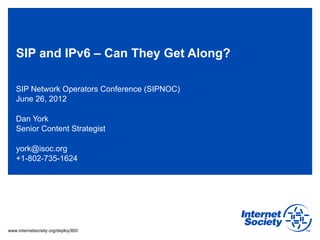 SIP and IPv6 – Can They Get Along?

   SIP Network Operators Conference (SIPNOC)
   June 26, 2012

   Dan York
   Senior Content Strategist

   york@isoc.org
   +1-802-735-1624




www.internetsociety.org/deploy360/
 