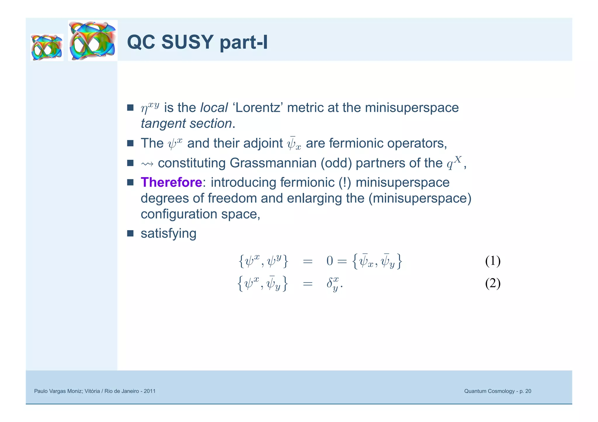 Paulo Vargas Moniz; Vitória / Rio de Janeiro - 2011 Quantum Cosmology - p. 20
QC SUSY part-I
■ ηxy
is the local ‘Lorentz’ metric at the minisuperspace
tangent section.
■ The ψx
and their adjoint ¯ψx are fermionic operators,
■ constituting Grassmannian (odd) partners of the qX
,
■ Therefore: introducing fermionic (!) minisuperspace
degrees of freedom and enlarging the (minisuperspace)
conﬁguration space,
■ satisfying
{ψx
, ψy
} = 0 = ¯ψx, ¯ψy (1)
ψx
, ¯ψy = δx
y . (2)
 