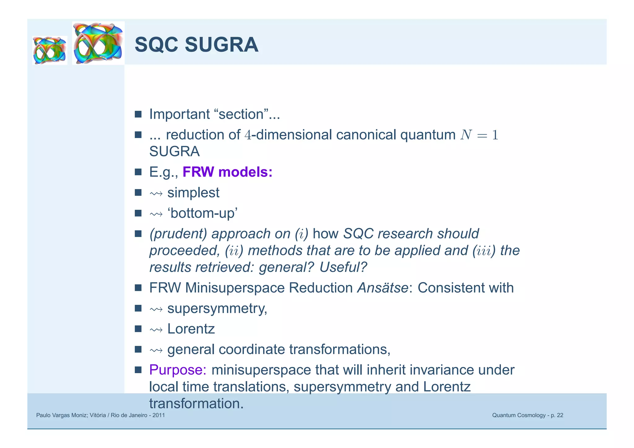 Paulo Vargas Moniz; Vitória / Rio de Janeiro - 2011 Quantum Cosmology - p. 22
SQC SUGRA
■ Important “section”...
■ ... reduction of 4-dimensional canonical quantum N = 1
SUGRA
■ E.g., FRW models:
■ simplest
■ ‘bottom-up’
■ (prudent) approach on (i) how SQC research should
proceeded, (ii) methods that are to be applied and (iii) the
results retrieved: general? Useful?
■ FRW Minisuperspace Reduction Ansätse: Consistent with
■ supersymmetry,
■ Lorentz
■ general coordinate transformations,
■ Purpose: minisuperspace that will inherit invariance under
local time translations, supersymmetry and Lorentz
transformation.
 
